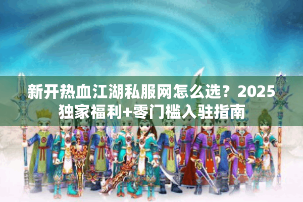 新开热血江湖私服网怎么选？2025独家福利+零门槛入驻指南