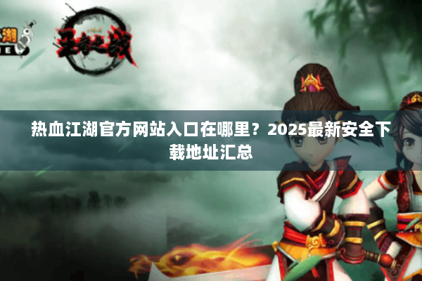 热血江湖官方网站入口在哪里？2025最新安全下载地址汇总