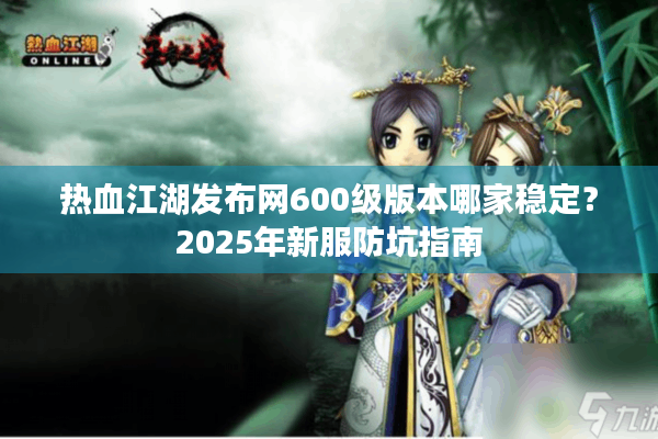 热血江湖发布网600级版本哪家稳定?2025年新服防坑指南 热血江湖发布网600级版本哪家稳定?2025年新服防坑指南