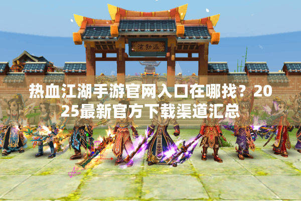 热血江湖手游官网入口在哪找？2025最新官方下载渠道汇总