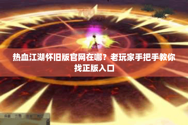 热血江湖怀旧版官网在哪？老玩家手把手教你找正版入口