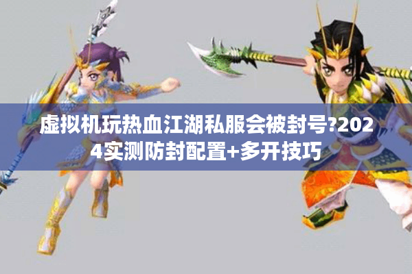 虚拟机玩热血江湖私服会被封号?2024实测防封配置+多开技巧 虚拟机玩热血江湖私服会被封号?2024实测防封配置+多开技巧