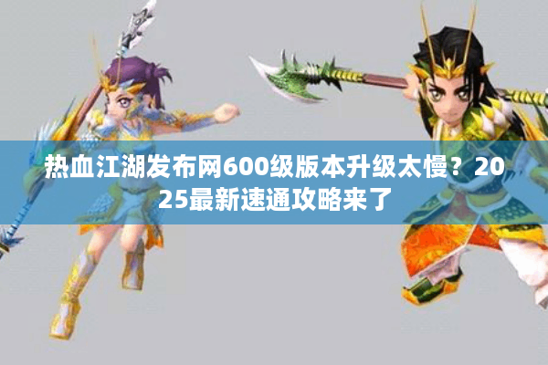 热血江湖发布网600级版本升级太慢?2025最新速通攻略来了 热血江湖发布网600级版本升级太慢?2025最新速通攻略来了
