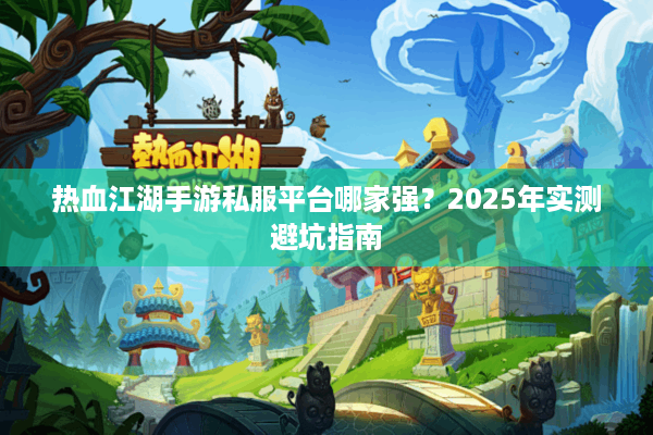 热血江湖手游私服平台哪家强？2025年实测避坑指南