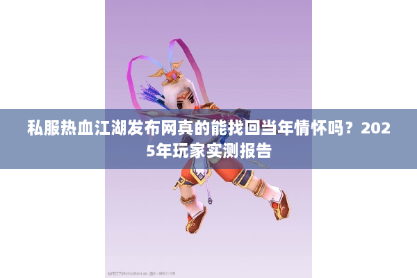 私服热血江湖发布网真的能找回当年情怀吗？2025年玩家实测报告