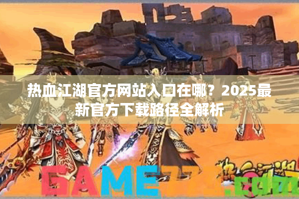 热血江湖官方网站入口在哪?2025最新官方下载路径全解析 热血江湖官方网站入口在哪?2025最新官方下载路径全解析