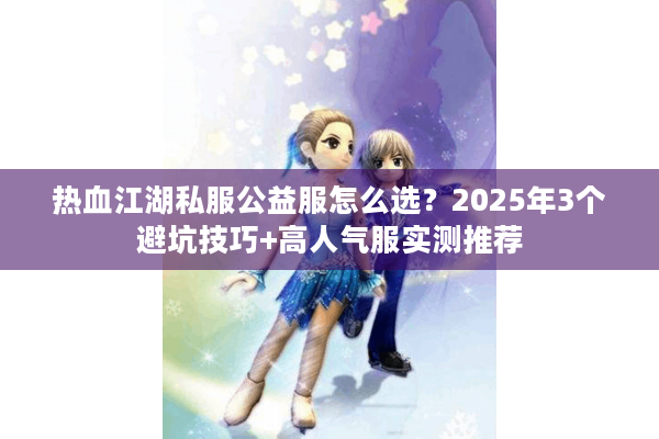 热血江湖私服公益服怎么选？2025年3个避坑技巧+高人气服实测推荐